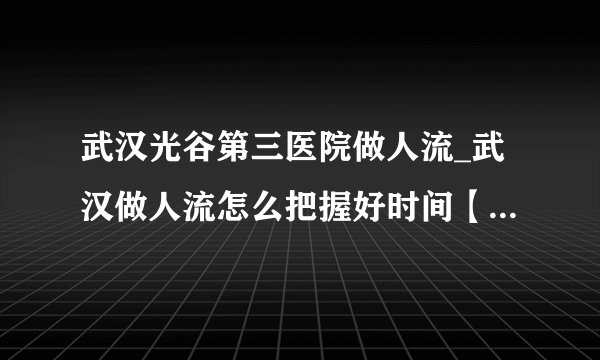 武汉光谷第三医院做人流_武汉做人流怎么把握好时间【武汉仁爱医院人流技术成熟】
