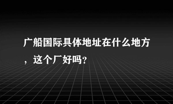 广船国际具体地址在什么地方，这个厂好吗？