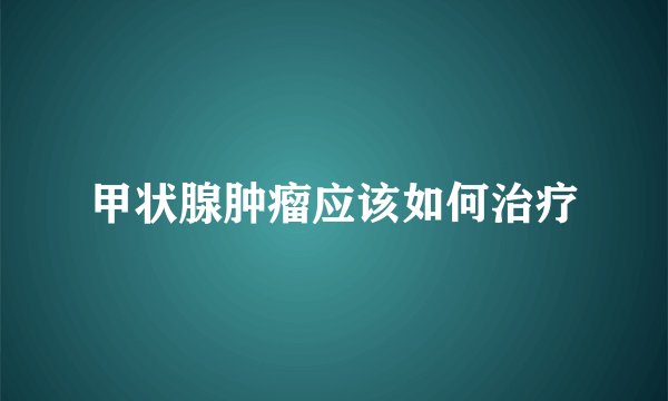 甲状腺肿瘤应该如何治疗