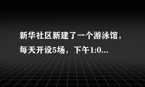 新华社区新建了一个游泳馆，每天开设5场，下午1:00开始第一场，每场1小时，两场中间休息15分钟，请你帮忙完成下面的营业时间表.场次起始时间一下午1:00~2:00二下午2:15~三四五星期六，小明和妈妈想去游泳，但要先去看望外婆，大约下午4:30才能赶到游泳馆，你能帮忙安排一下他们的游泳场次吗？