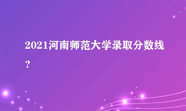 2021河南师范大学录取分数线？