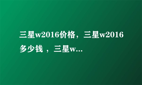 三星w2016价格，三星w2016多少钱 ，三星w2016和w2016有什么区别