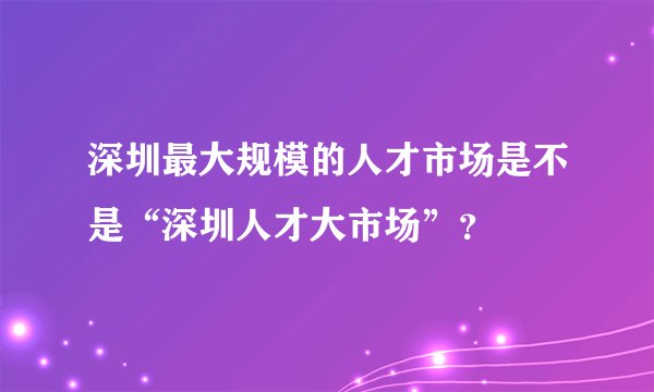 深圳最大规模的人才市场是不是“深圳人才大市场”？