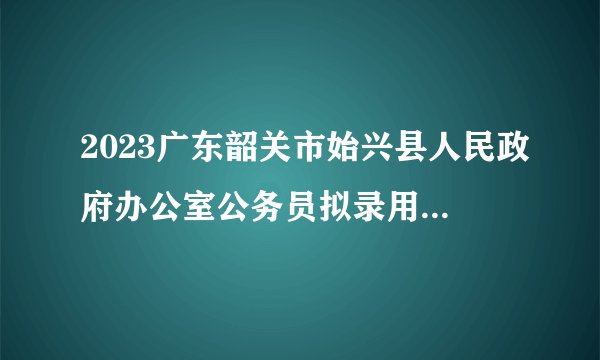 2023广东韶关市始兴县人民政府办公室公务员拟录用公示（第二批，选调生1人，公务员1人）