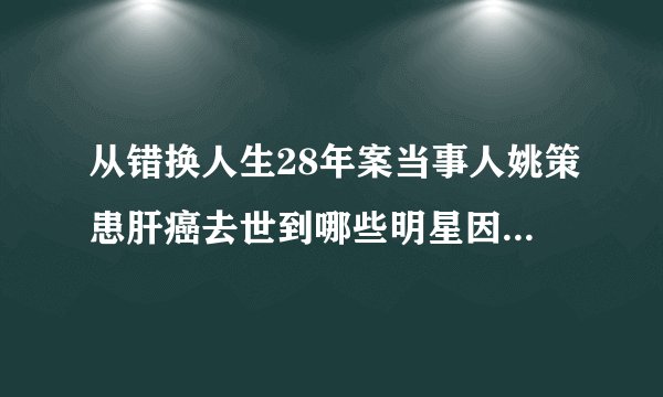 从错换人生28年案当事人姚策患肝癌去世到哪些明星因患肝癌去世