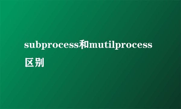 subprocess和mutilprocess区别
