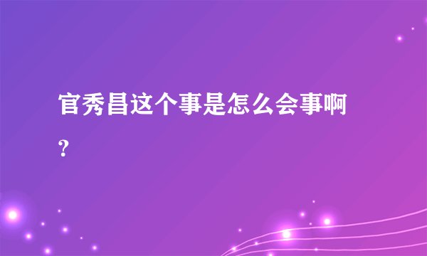 官秀昌这个事是怎么会事啊 ？