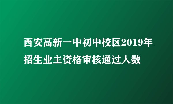 西安高新一中初中校区2019年招生业主资格审核通过人数