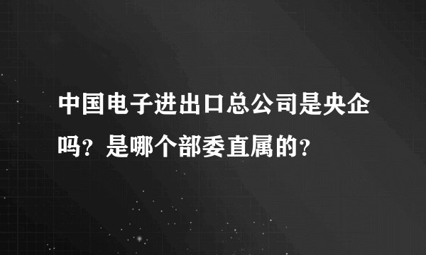中国电子进出口总公司是央企吗？是哪个部委直属的？