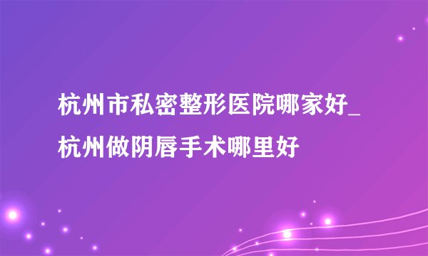 杭州市私密整形医院哪家好_杭州做阴唇手术哪里好