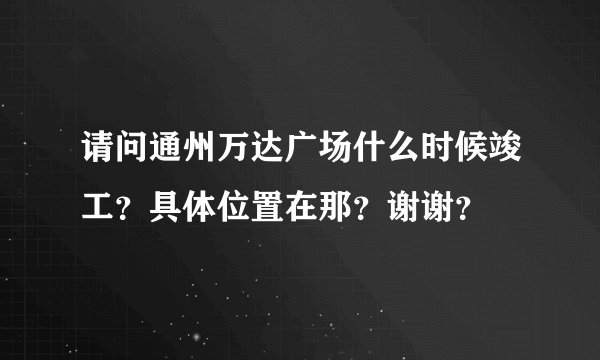 请问通州万达广场什么时候竣工？具体位置在那？谢谢？