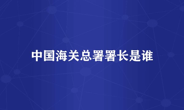 中国海关总署署长是谁