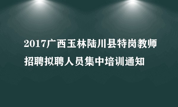 2017广西玉林陆川县特岗教师招聘拟聘人员集中培训通知