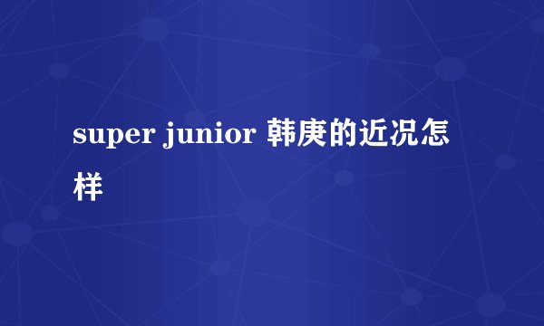 super junior 韩庚的近况怎样
