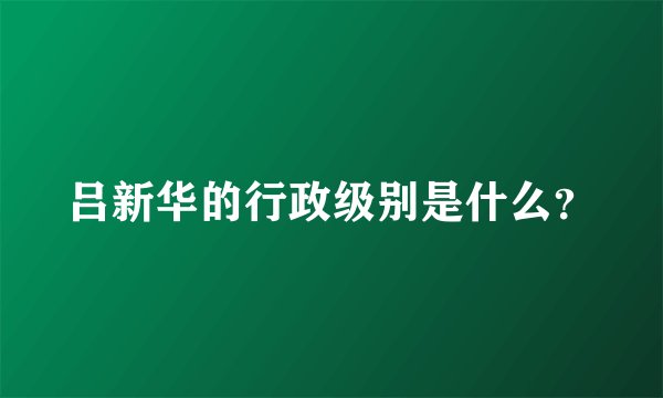 吕新华的行政级别是什么？