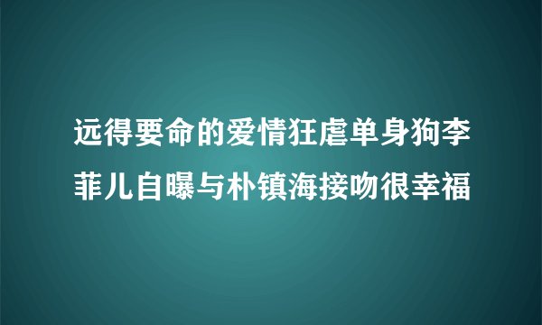 远得要命的爱情狂虐单身狗李菲儿自曝与朴镇海接吻很幸福