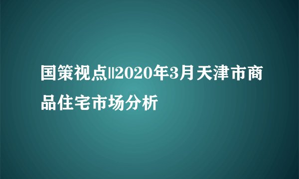 国策视点||2020年3月天津市商品住宅市场分析