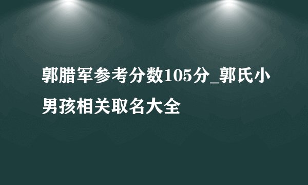 郭腊军参考分数105分_郭氏小男孩相关取名大全