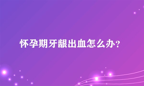 怀孕期牙龈出血怎么办？