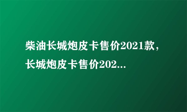 柴油长城炮皮卡售价2021款，长城炮皮卡售价2021柴油版