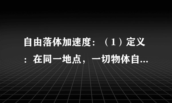 自由落体加速度：（1）定义：在同一地点，一切物体自由下落的加速度都    。这个加速度叫作自由落体加速度，也叫作重力加速度，通常用g表示。（2）方向：竖直向下。（3）大小：①g值随纬度升高而增大，随高度增加而减小。②一般计算中g可以取$9.8m/{s}^{2}$或$10m/{s}^{2}$。