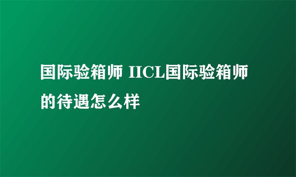 国际验箱师 IICL国际验箱师的待遇怎么样