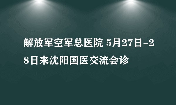 解放军空军总医院 5月27日-28日来沈阳国医交流会诊