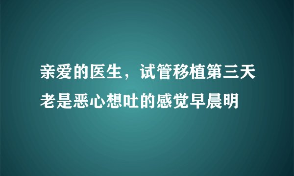 亲爱的医生，试管移植第三天老是恶心想吐的感觉早晨明