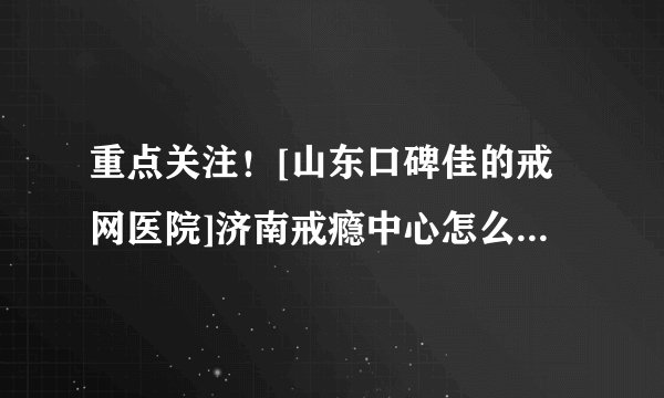 重点关注！[山东口碑佳的戒网医院]济南戒瘾中心怎么去【患者口碑医院】