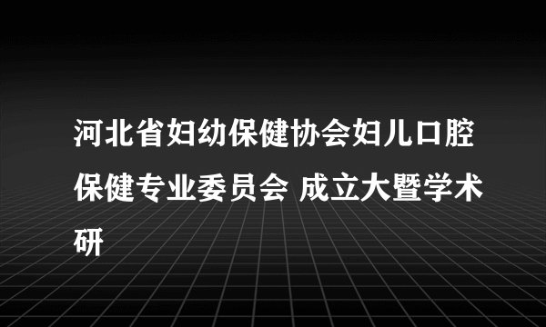 河北省妇幼保健协会妇儿口腔保健专业委员会 成立大暨学术研