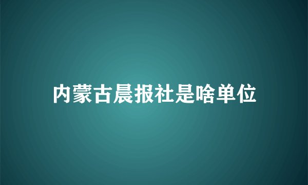 内蒙古晨报社是啥单位