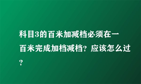 科目3的百米加减档必须在一百米完成加档减档？应该怎么过？
