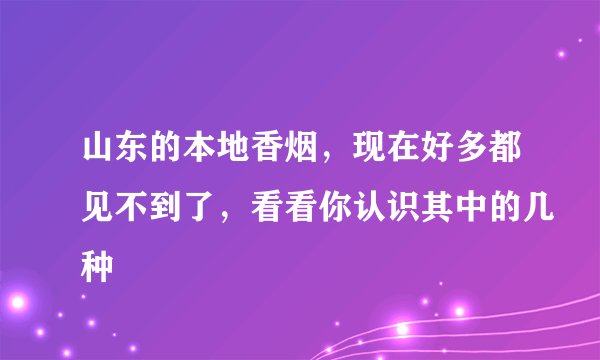山东的本地香烟，现在好多都见不到了，看看你认识其中的几种