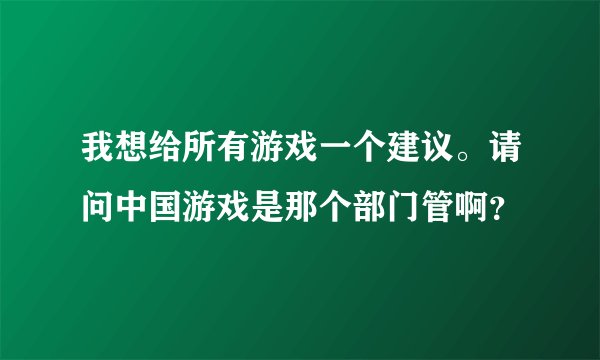 我想给所有游戏一个建议。请问中国游戏是那个部门管啊？