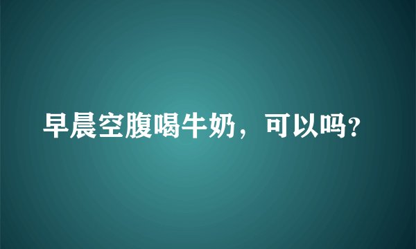 早晨空腹喝牛奶，可以吗？