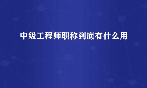 中级工程师职称到底有什么用
