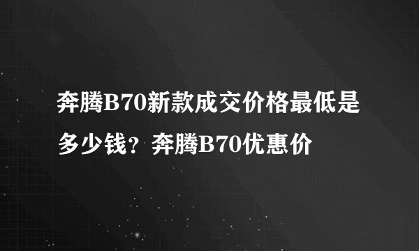 奔腾B70新款成交价格最低是多少钱？奔腾B70优惠价