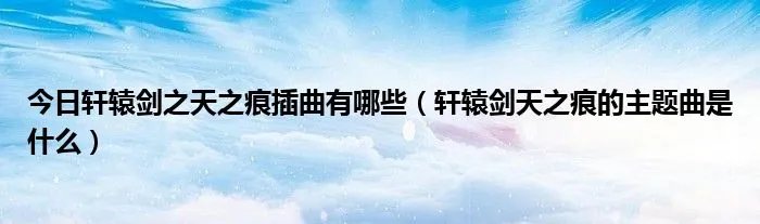 今日轩辕剑之天之痕插曲有哪些（轩辕剑天之痕的主题曲是什么）