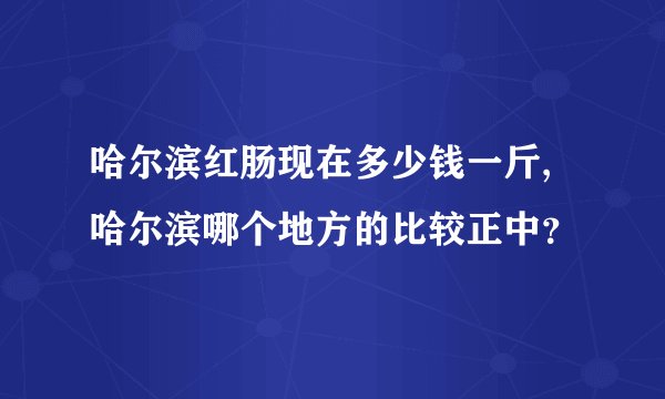 哈尔滨红肠现在多少钱一斤,哈尔滨哪个地方的比较正中？