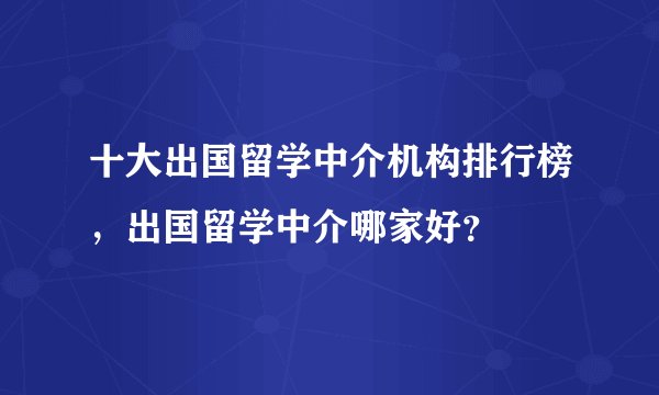 十大出国留学中介机构排行榜，出国留学中介哪家好？