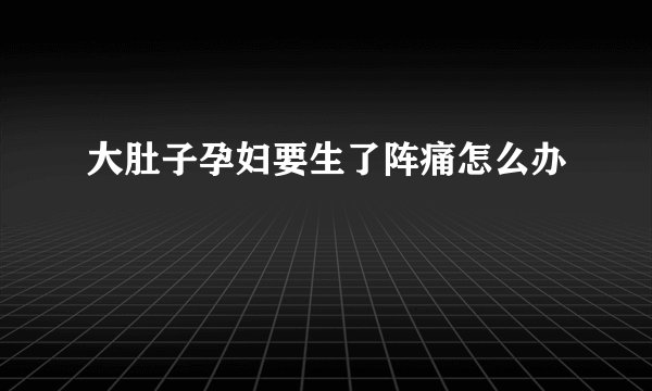 大肚子孕妇要生了阵痛怎么办