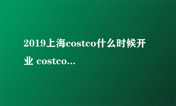 2019上海costco什么时候开业 costco上海店何时开张2019