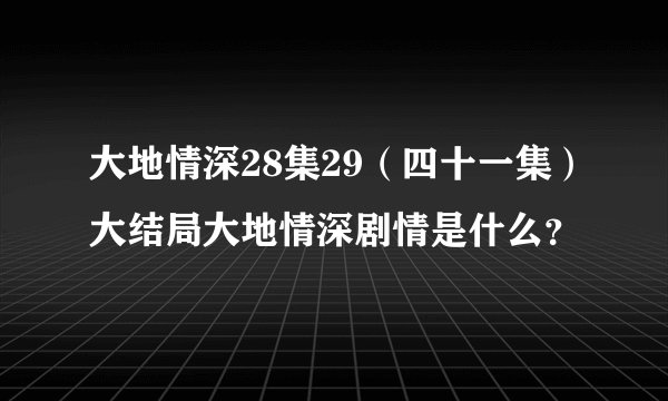 大地情深28集29（四十一集）大结局大地情深剧情是什么？