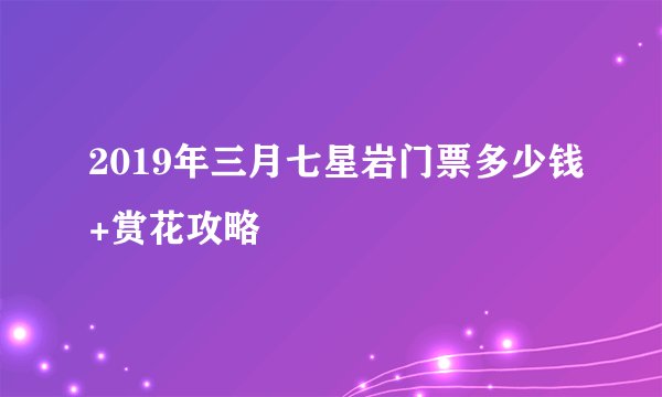 2019年三月七星岩门票多少钱+赏花攻略