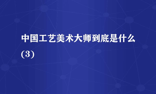中国工艺美术大师到底是什么(3)