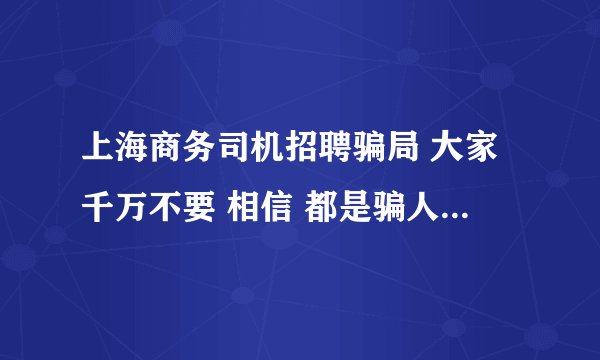 上海商务司机招聘骗局 大家千万不要 相信 都是骗人的 千万小心啊