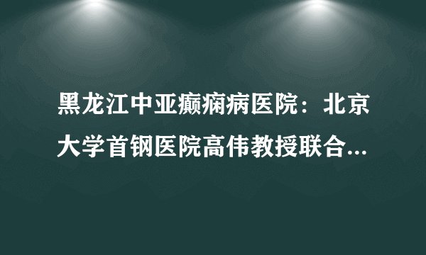黑龙江中亚癫痫病医院：北京大学首钢医院高伟教授联合孙伟峰教授、张黎明教授参与名医会诊