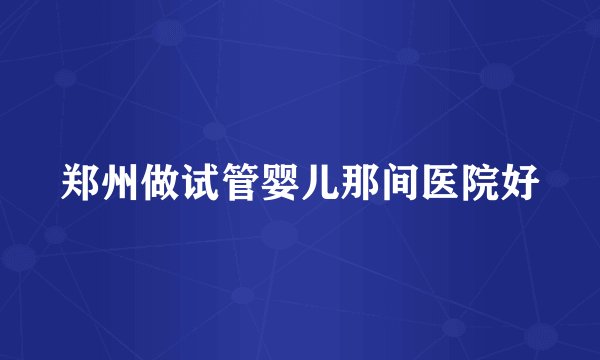 郑州做试管婴儿那间医院好