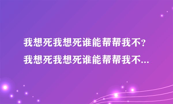 我想死我想死谁能帮帮我不？我想死我想死谁能帮帮我不...