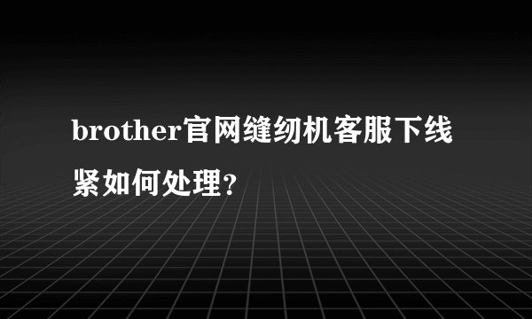 brother官网缝纫机客服下线紧如何处理？